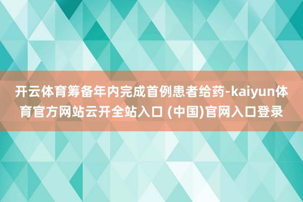 开云体育筹备年内完成首例患者给药-kaiyun体育官方网站云开全站入口 (中国)官网入口登录