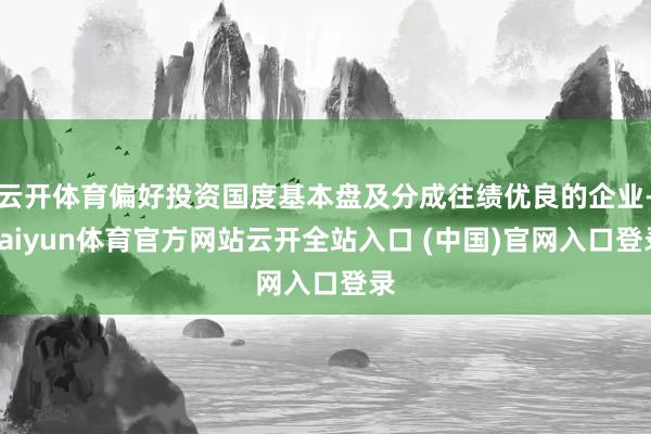 云开体育偏好投资国度基本盘及分成往绩优良的企业-kaiyun体育官方网站云开全站入口 (中国)官网入口登录