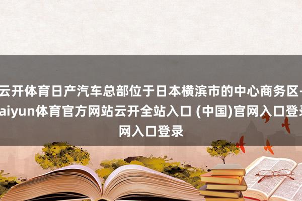 云开体育日产汽车总部位于日本横滨市的中心商务区-kaiyun体育官方网站云开全站入口 (中国)官网入口登录