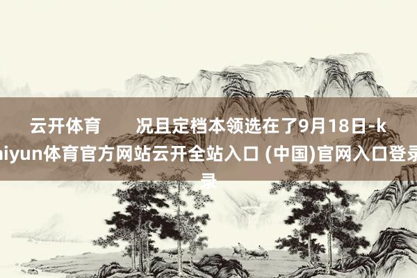 云开体育       况且定档本领选在了9月18日-kaiyun体育官方网站云开全站入口 (中国)官网入口登录