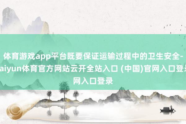 体育游戏app平台既要保证运输过程中的卫生安全-kaiyun体育官方网站云开全站入口 (中国)官网入口登录