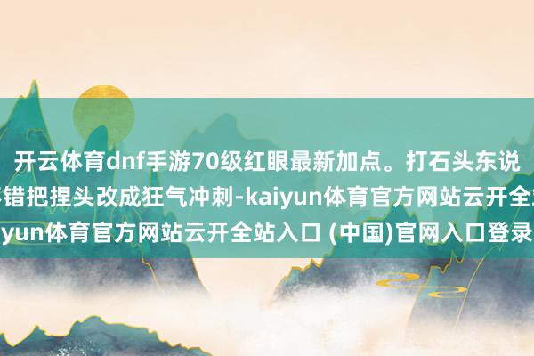 开云体育dnf手游70级红眼最新加点。打石头东说念主因为不行用小吸不错把捏头改成狂气冲刺-kaiyun体育官方网站云开全站入口 (中国)官网入口登录