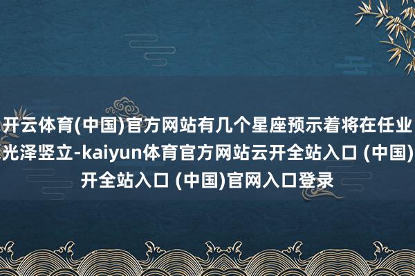 开云体育(中国)官方网站有几个星座预示着将在任业说念路上迎来光泽竖立-kaiyun体育官方网站云开全站入口 (中国)官网入口登录