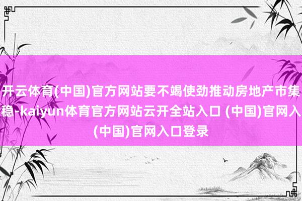 开云体育(中国)官方网站要不竭使劲推动房地产市集止跌回稳-kaiyun体育官方网站云开全站入口 (中国)官网入口登录