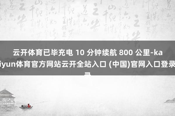 云开体育已毕充电 10 分钟续航 800 公里-kaiyun体育官方网站云开全站入口 (中国)官网入口登录