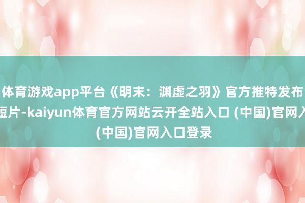体育游戏app平台《明末：渊虚之羽》官方推特发布了最新短片-kaiyun体育官方网站云开全站入口 (中国)官网入口登录