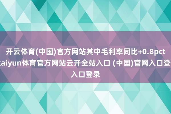 开云体育(中国)官方网站其中毛利率同比+0.8pct-kaiyun体育官方网站云开全站入口 (中国)官网入口登录