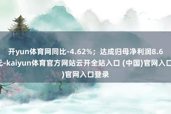 开yun体育网同比-4.62%；达成归母净利润8.63亿元-kaiyun体育官方网站云开全站入口 (中国)官网入口登录