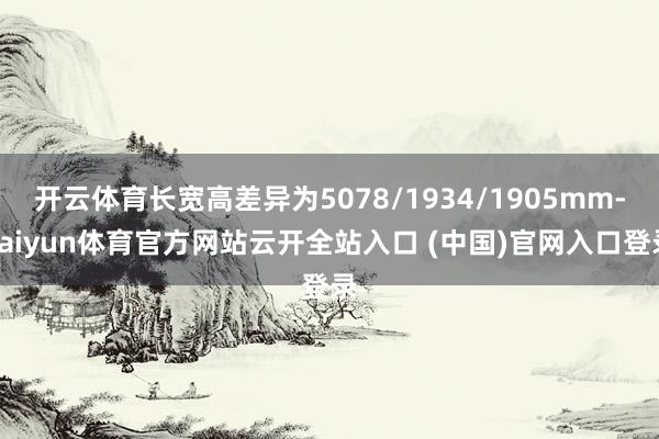开云体育长宽高差异为5078/1934/1905mm-kaiyun体育官方网站云开全站入口 (中国)官网入口登录
