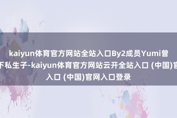 kaiyun体育官方网站全站入口By2成员Yumi曾为何猷君诞下私生子-kaiyun体育官方网站云开全站入口 (中国)官网入口登录