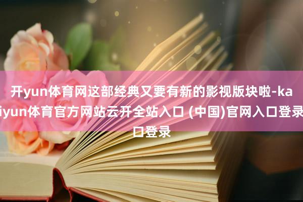 开yun体育网这部经典又要有新的影视版块啦-kaiyun体育官方网站云开全站入口 (中国)官网入口登录
