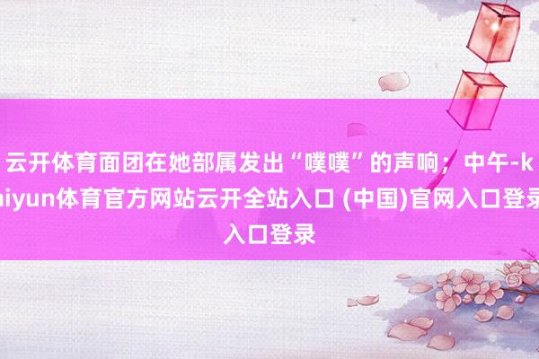 云开体育面团在她部属发出“噗噗”的声响；中午-kaiyun体育官方网站云开全站入口 (中国)官网入口登录