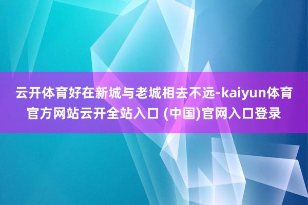 云开体育好在新城与老城相去不远-kaiyun体育官方网站云开全站入口 (中国)官网入口登录