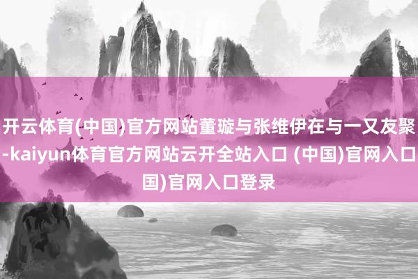 开云体育(中国)官方网站董璇与张维伊在与一又友聚餐后-kaiyun体育官方网站云开全站入口 (中国)官网入口登录