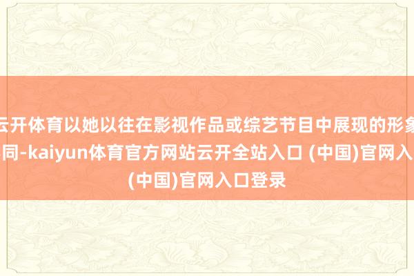 云开体育以她以往在影视作品或综艺节目中展现的形象人大不同-kaiyun体育官方网站云开全站入口 (中国)官网入口登录
