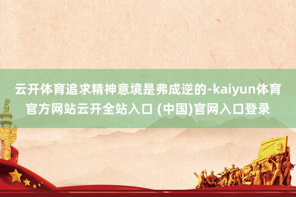 云开体育追求精神意境是弗成逆的-kaiyun体育官方网站云开全站入口 (中国)官网入口登录