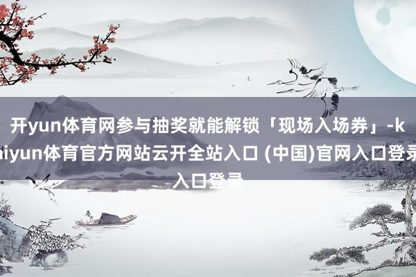 开yun体育网参与抽奖就能解锁「现场入场券」-kaiyun体育官方网站云开全站入口 (中国)官网入口登录