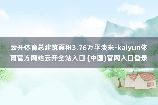 云开体育总建筑面积3.76万平淡米-kaiyun体育官方网站云开全站入口 (中国)官网入口登录