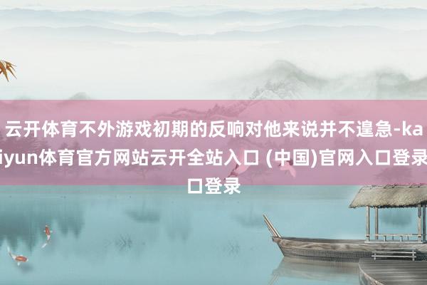云开体育不外游戏初期的反响对他来说并不遑急-kaiyun体育官方网站云开全站入口 (中国)官网入口登录