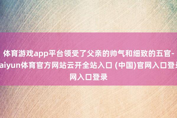 体育游戏app平台领受了父亲的帅气和细致的五官-kaiyun体育官方网站云开全站入口 (中国)官网入口登录