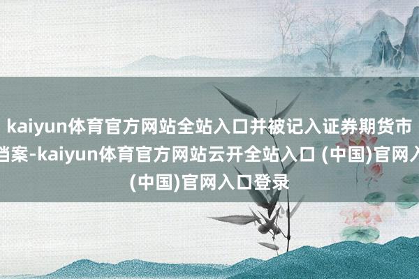 kaiyun体育官方网站全站入口并被记入证券期货市集诚信档案-kaiyun体育官方网站云开全站入口 (中国)官网入口登录