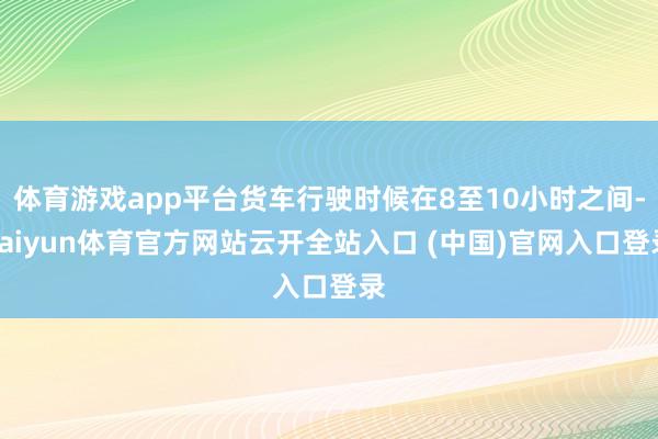 体育游戏app平台货车行驶时候在8至10小时之间-kaiyun体育官方网站云开全站入口 (中国)官网入口登录