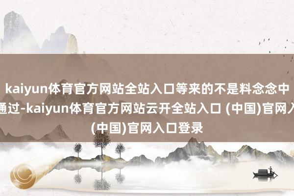 kaiyun体育官方网站全站入口等来的不是料念念中的告成通过-kaiyun体育官方网站云开全站入口 (中国)官网入口登录