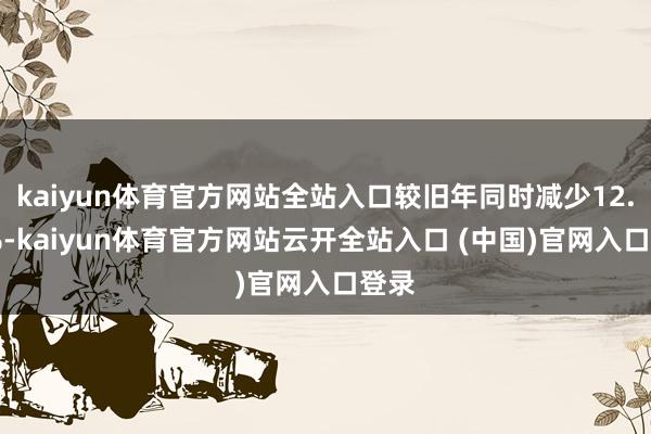 kaiyun体育官方网站全站入口较旧年同时减少12.46%-kaiyun体育官方网站云开全站入口 (中国)官网入口登录