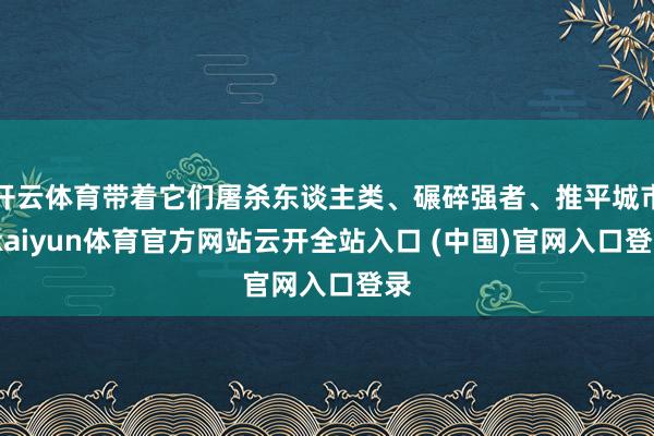 开云体育带着它们屠杀东谈主类、碾碎强者、推平城市-kaiyun体育官方网站云开全站入口 (中国)官网入口登录