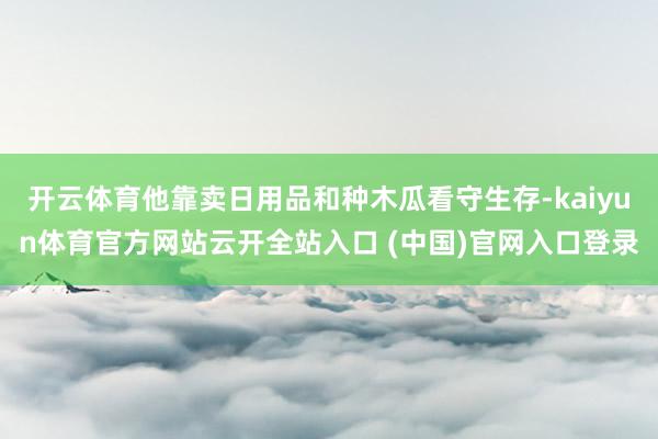 开云体育他靠卖日用品和种木瓜看守生存-kaiyun体育官方网站云开全站入口 (中国)官网入口登录