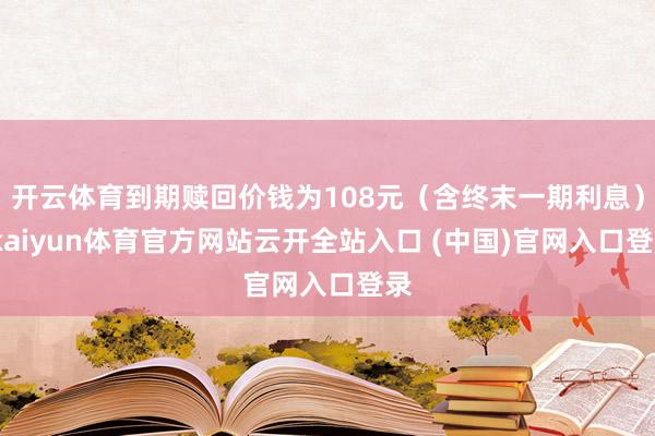 开云体育到期赎回价钱为108元（含终末一期利息）-kaiyun体育官方网站云开全站入口 (中国)官网入口登录