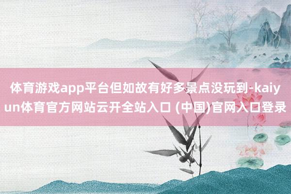 体育游戏app平台但如故有好多景点没玩到-kaiyun体育官方网站云开全站入口 (中国)官网入口登录