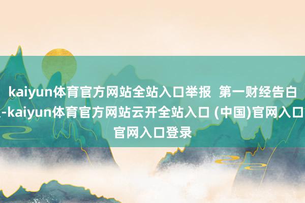 kaiyun体育官方网站全站入口举报  第一财经告白阿谀-kaiyun体育官方网站云开全站入口 (中国)官网入口登录