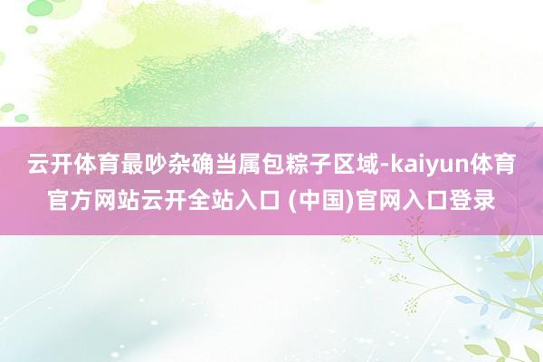 云开体育最吵杂确当属包粽子区域-kaiyun体育官方网站云开全站入口 (中国)官网入口登录