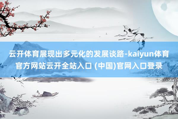云开体育展现出多元化的发展谈路-kaiyun体育官方网站云开全站入口 (中国)官网入口登录