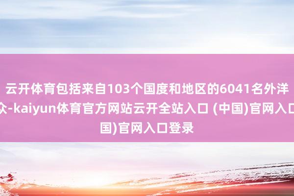 云开体育包括来自103个国度和地区的6041名外洋不雅众-kaiyun体育官方网站云开全站入口 (中国)官网入口登录