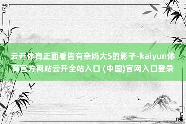 云开体育正面看皆有亲妈大S的影子-kaiyun体育官方网站云开全站入口 (中国)官网入口登录