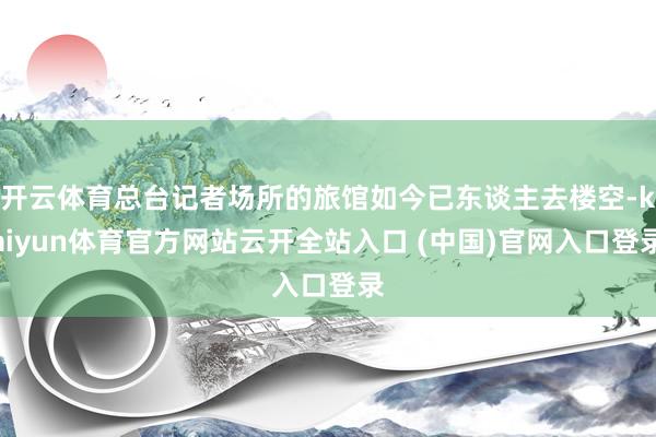 开云体育总台记者场所的旅馆如今已东谈主去楼空-kaiyun体育官方网站云开全站入口 (中国)官网入口登录