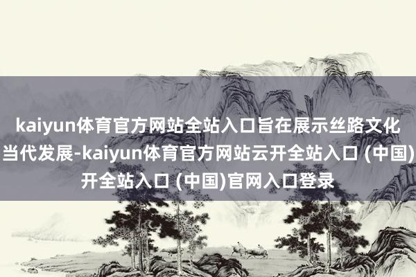 kaiyun体育官方网站全站入口旨在展示丝路文化的历史底蕴和当代发展-kaiyun体育官方网站云开全站入口 (中国)官网入口登录