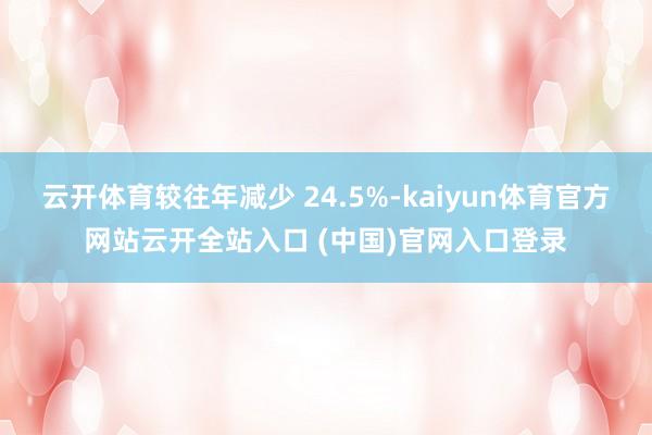 云开体育较往年减少 24.5%-kaiyun体育官方网站云开全站入口 (中国)官网入口登录