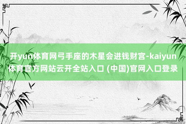 开yun体育网弓手座的木星会进钱财宫-kaiyun体育官方网站云开全站入口 (中国)官网入口登录