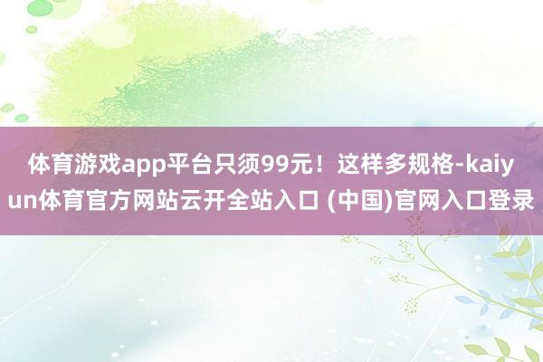体育游戏app平台只须99元！这样多规格-kaiyun体育官方网站云开全站入口 (中国)官网入口登录