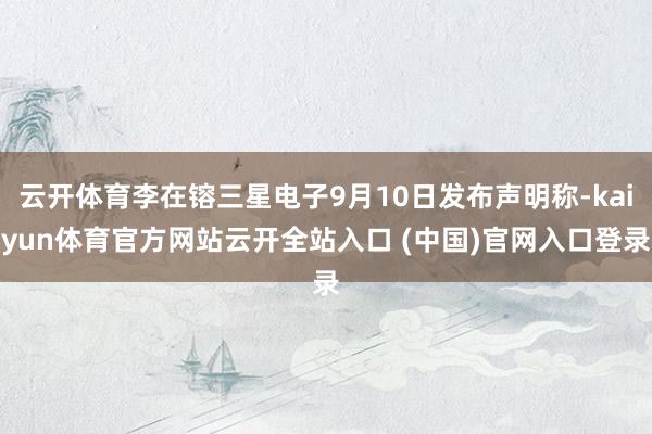 云开体育李在镕三星电子9月10日发布声明称-kaiyun体育官方网站云开全站入口 (中国)官网入口登录