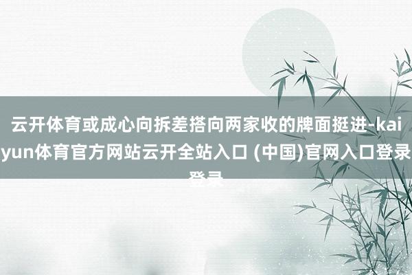 云开体育或成心向拆差搭向两家收的牌面挺进-kaiyun体育官方网站云开全站入口 (中国)官网入口登录