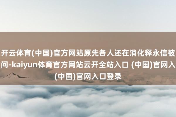 开云体育(中国)官方网站原先各人还在消化释永信被带走音问-kaiyun体育官方网站云开全站入口 (中国)官网入口登录