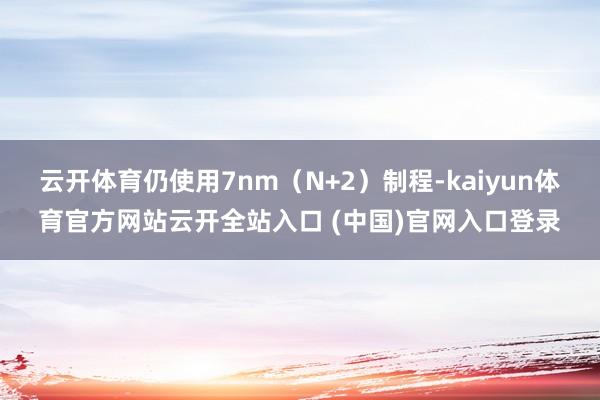云开体育仍使用7nm（N+2）制程-kaiyun体育官方网站云开全站入口 (中国)官网入口登录