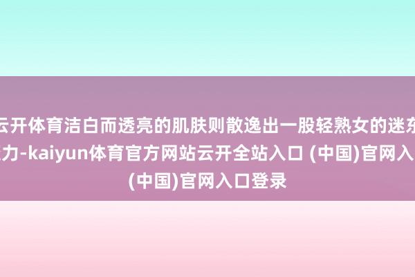 云开体育洁白而透亮的肌肤则散逸出一股轻熟女的迷东谈主魔力-kaiyun体育官方网站云开全站入口 (中国)官网入口登录