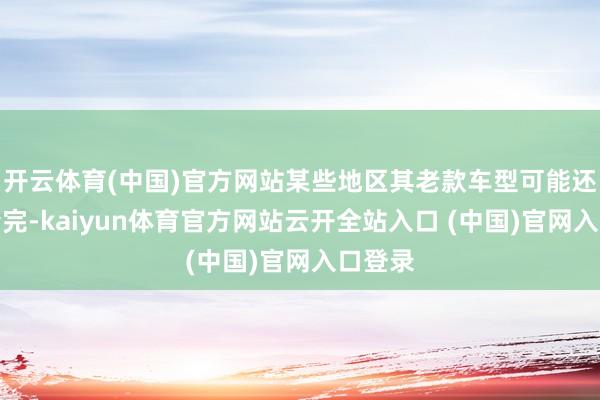 开云体育(中国)官方网站某些地区其老款车型可能还莫得清完-kaiyun体育官方网站云开全站入口 (中国)官网入口登录