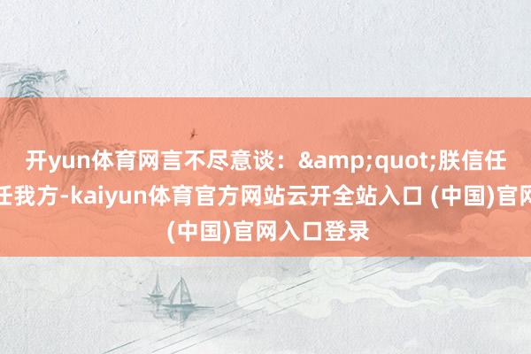 开yun体育网言不尽意谈：&quot;朕信任你胜过信任我方-kaiyun体育官方网站云开全站入口 (中国)官网入口登录