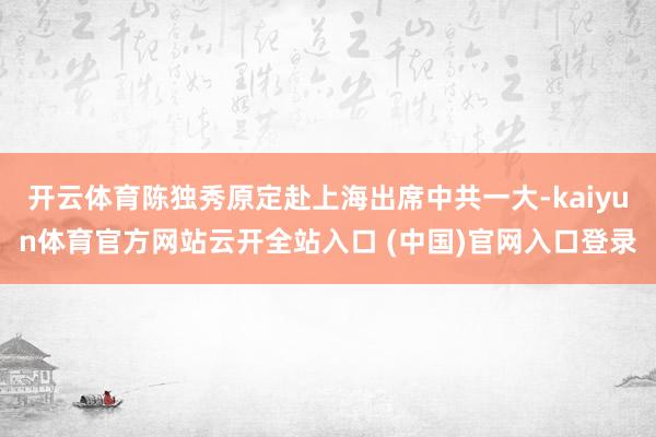 开云体育陈独秀原定赴上海出席中共一大-kaiyun体育官方网站云开全站入口 (中国)官网入口登录